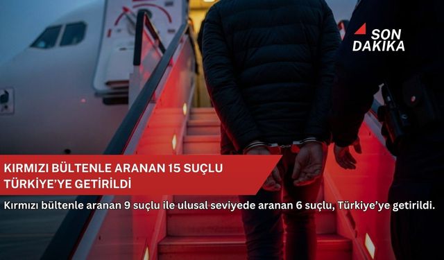 Kırmızı bültenle aranan 15 suçlu Türkiye’ye getirildi