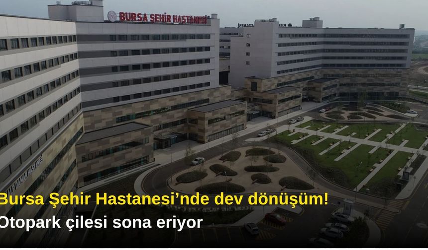 Bursa Şehir Hastanesi’nde dev dönüşüm! Otopark çilesi sona eriyor